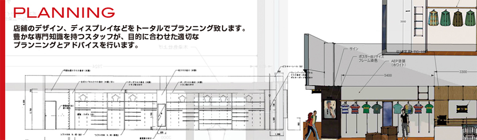 プランニング 店舗のデザイン、ディスプレイなどをトータルでプランニング致します。豊かな専門知識を持つスタッフが、目的に合わせた適切なプランニングとアドバイスを行います。